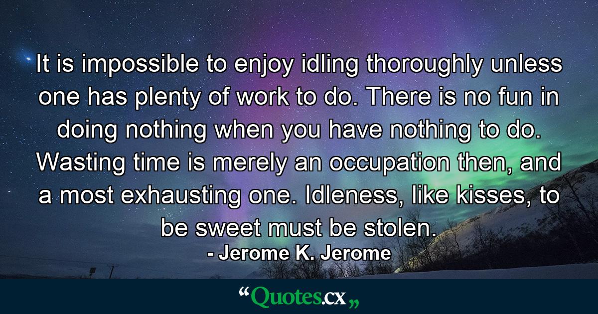 It is impossible to enjoy idling thoroughly unless one has plenty of work to do. There is no fun in doing nothing when you have nothing to do. Wasting time is merely an occupation then, and a most exhausting one. Idleness, like kisses, to be sweet must be stolen. - Quote by Jerome K. Jerome