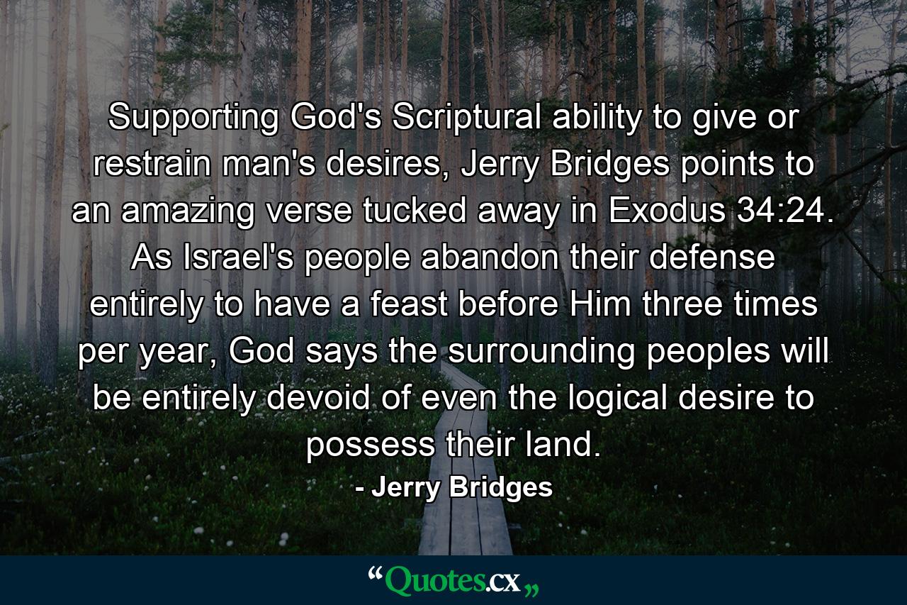 Supporting God's Scriptural ability to give or restrain man's desires, Jerry Bridges points to an amazing verse tucked away in Exodus 34:24. As Israel's people abandon their defense entirely to have a feast before Him three times per year, God says the surrounding peoples will be entirely devoid of even the logical desire to possess their land. - Quote by Jerry Bridges