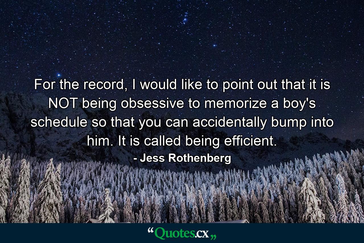 For the record, I would like to point out that it is NOT being obsessive to memorize a boy's schedule so that you can accidentally bump into him. It is called being efficient. - Quote by Jess Rothenberg