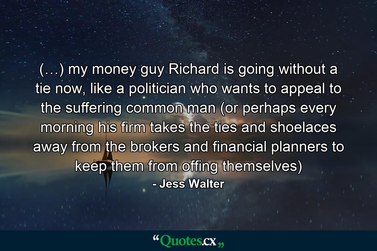 (…) my money guy Richard is going without a tie now, like a politician who wants to appeal to the suffering common man (or perhaps every morning his firm takes the ties and shoelaces away from the brokers and financial planners to keep them from offing themselves) - Quote by Jess Walter