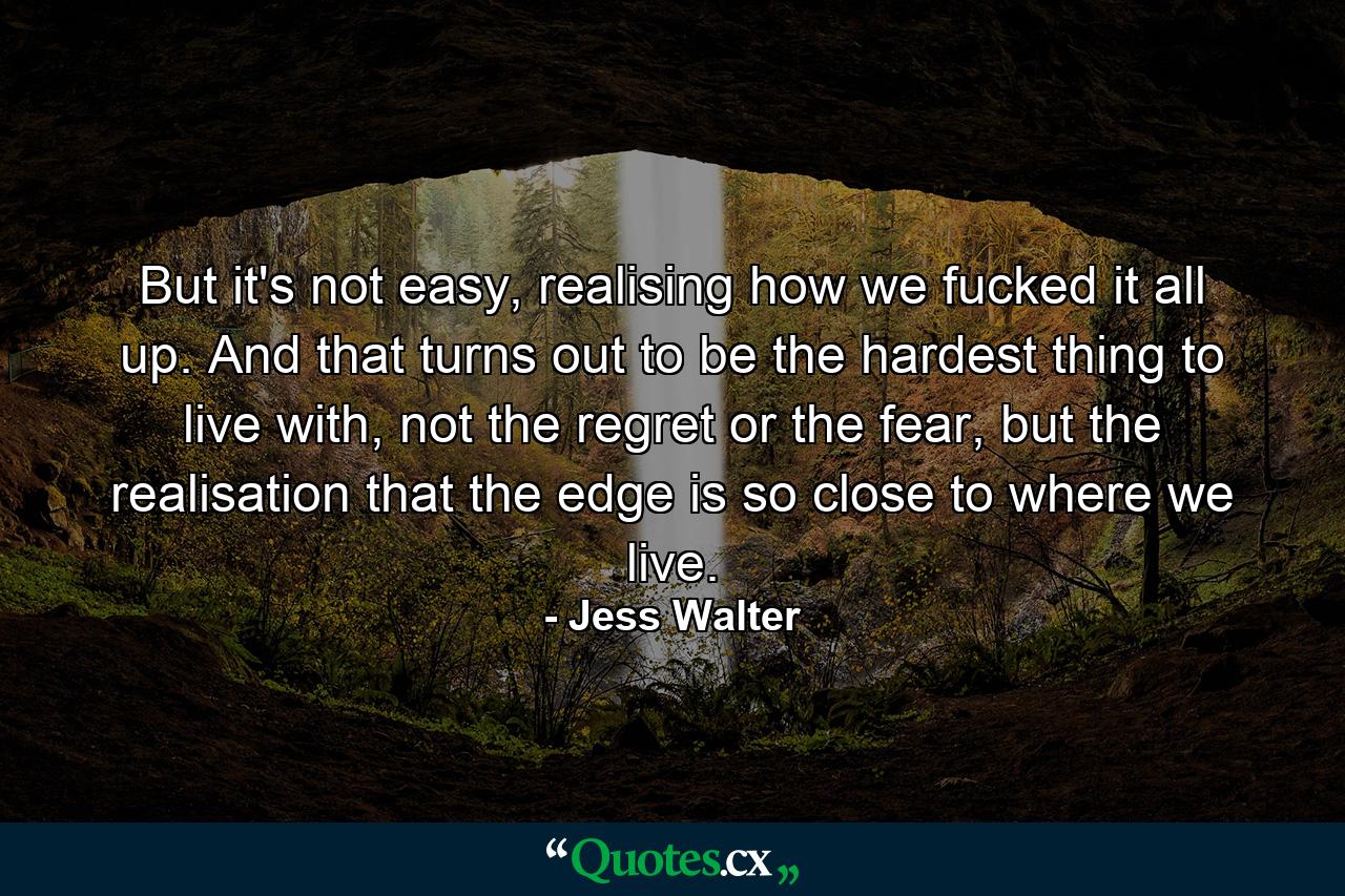 But it's not easy, realising how we fucked it all up. And that turns out to be the hardest thing to live with, not the regret or the fear, but the realisation that the edge is so close to where we live. - Quote by Jess Walter