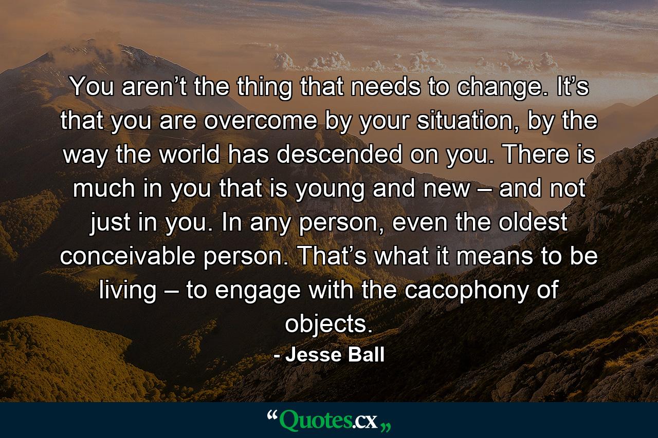 You aren’t the thing that needs to change. It’s that you are overcome by your situation, by the way the world has descended on you. There is much in you that is young and new – and not just in you. In any person, even the oldest conceivable person. That’s what it means to be living – to engage with the cacophony of objects. - Quote by Jesse Ball