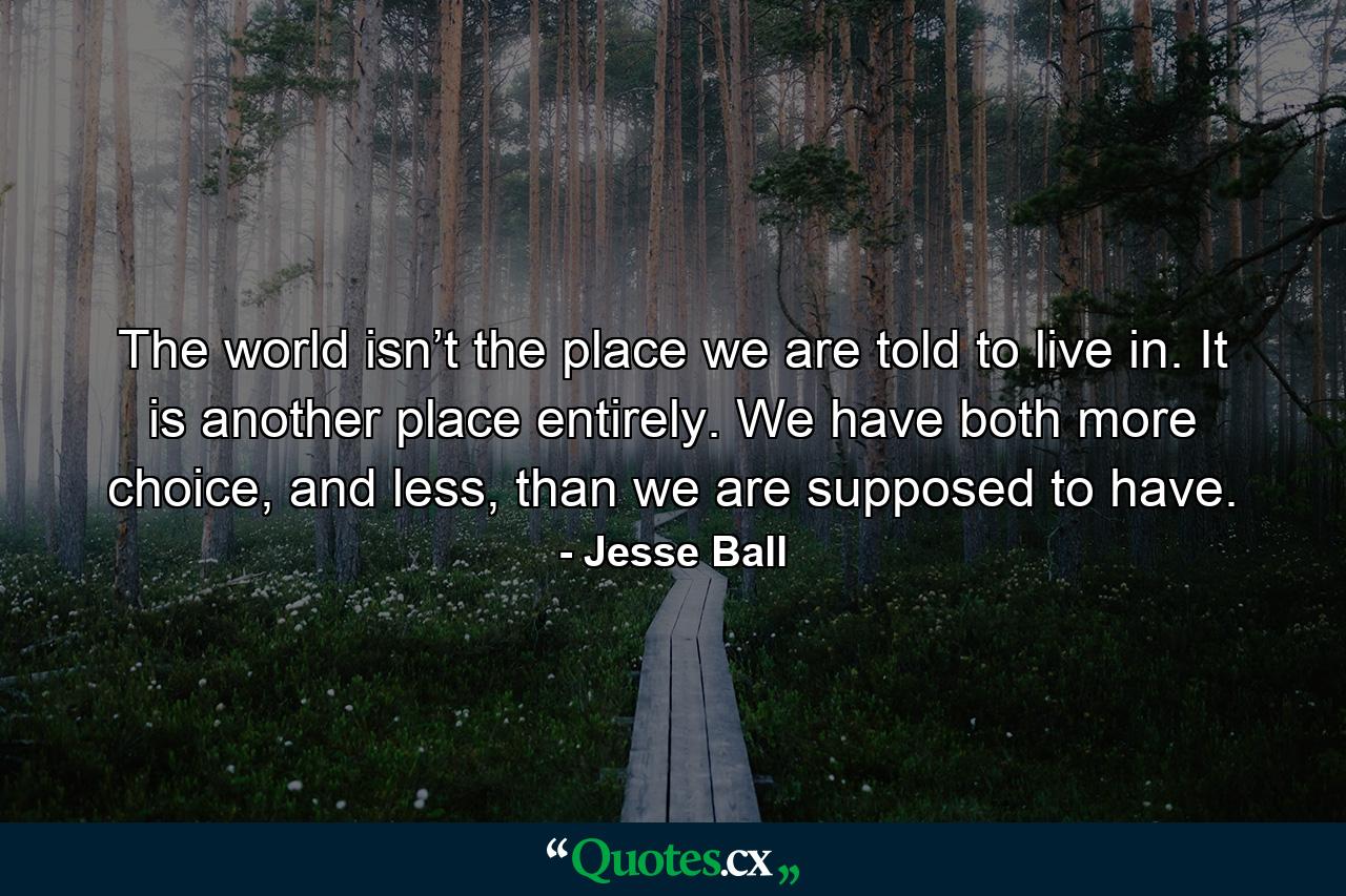 The world isn’t the place we are told to live in. It is another place entirely. We have both more choice, and less, than we are supposed to have. - Quote by Jesse Ball