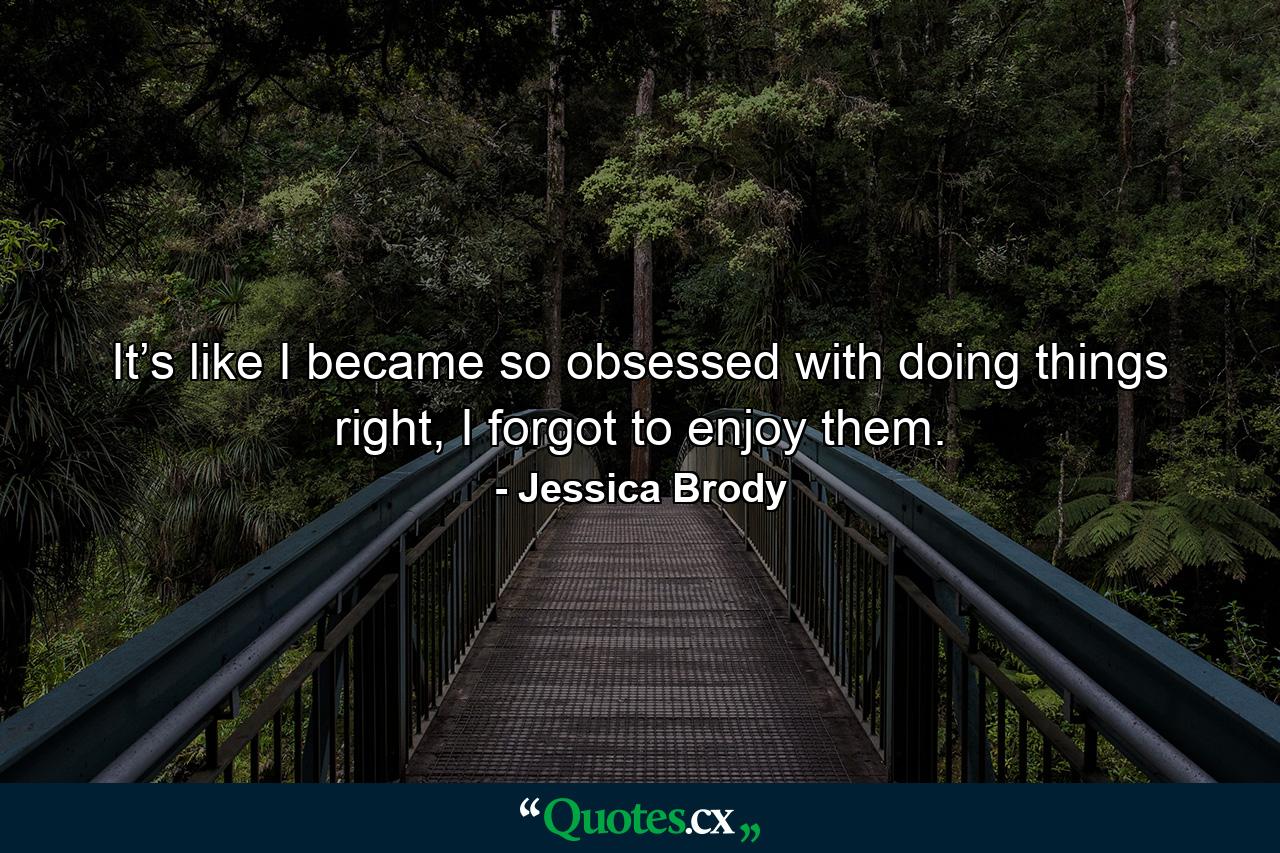 It’s like I became so obsessed with doing things right, I forgot to enjoy them. - Quote by Jessica Brody