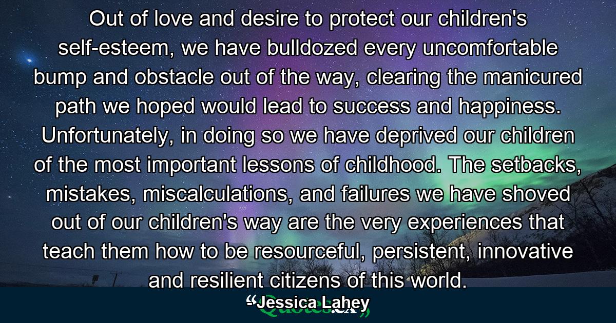 Out of love and desire to protect our children's self-esteem, we have bulldozed every uncomfortable bump and obstacle out of the way, clearing the manicured path we hoped would lead to success and happiness. Unfortunately, in doing so we have deprived our children of the most important lessons of childhood. The setbacks, mistakes, miscalculations, and failures we have shoved out of our children's way are the very experiences that teach them how to be resourceful, persistent, innovative and resilient citizens of this world. - Quote by Jessica Lahey