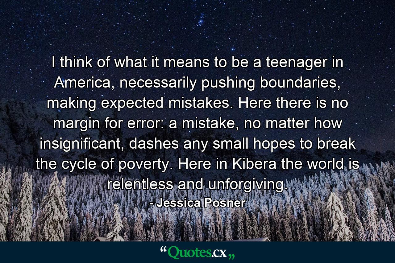 I think of what it means to be a teenager in America, necessarily pushing boundaries, making expected mistakes. Here there is no margin for error: a mistake, no matter how insignificant, dashes any small hopes to break the cycle of poverty. Here in Kibera the world is relentless and unforgiving. - Quote by Jessica Posner