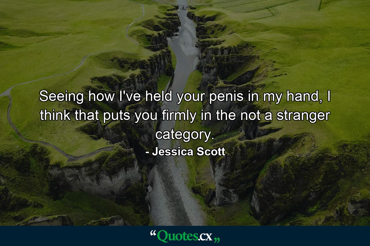 Seeing how I've held your penis in my hand, I think that puts you firmly in the not a stranger category. - Quote by Jessica Scott