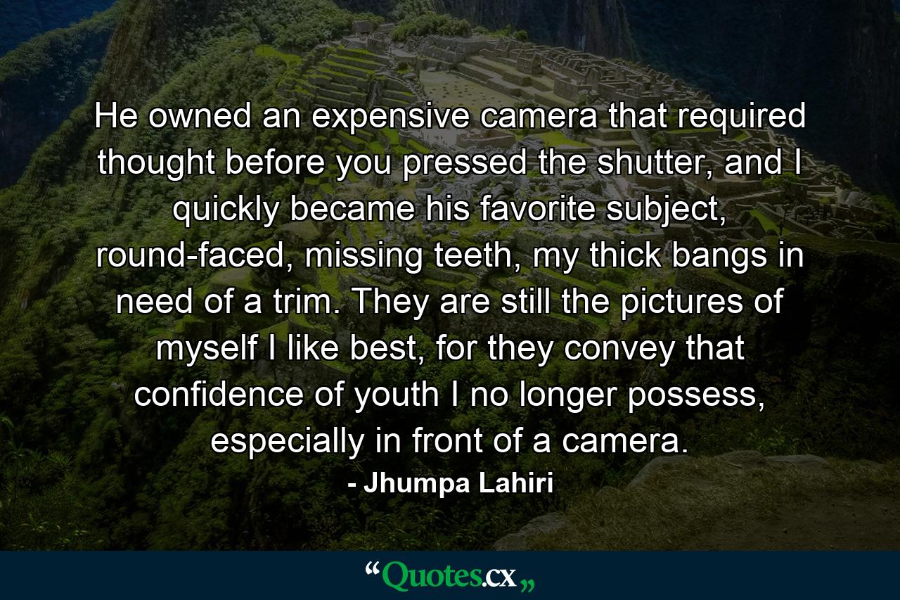 He owned an expensive camera that required thought before you pressed the shutter, and I quickly became his favorite subject, round-faced, missing teeth, my thick bangs in need of a trim. They are still the pictures of myself I like best, for they convey that confidence of youth I no longer possess, especially in front of a camera. - Quote by Jhumpa Lahiri