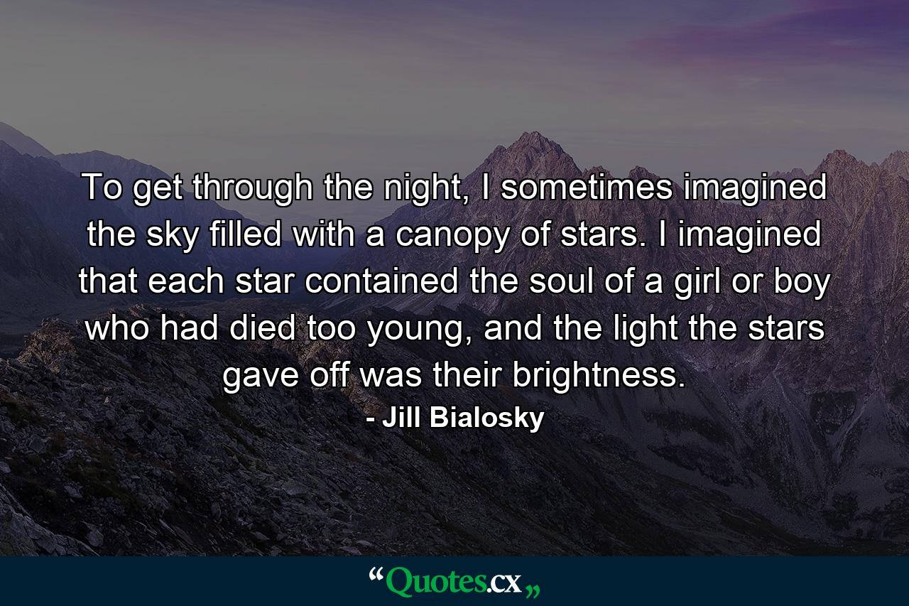 To get through the night, I sometimes imagined the sky filled with a canopy of stars. I imagined that each star contained the soul of a girl or boy who had died too young, and the light the stars gave off was their brightness. - Quote by Jill Bialosky