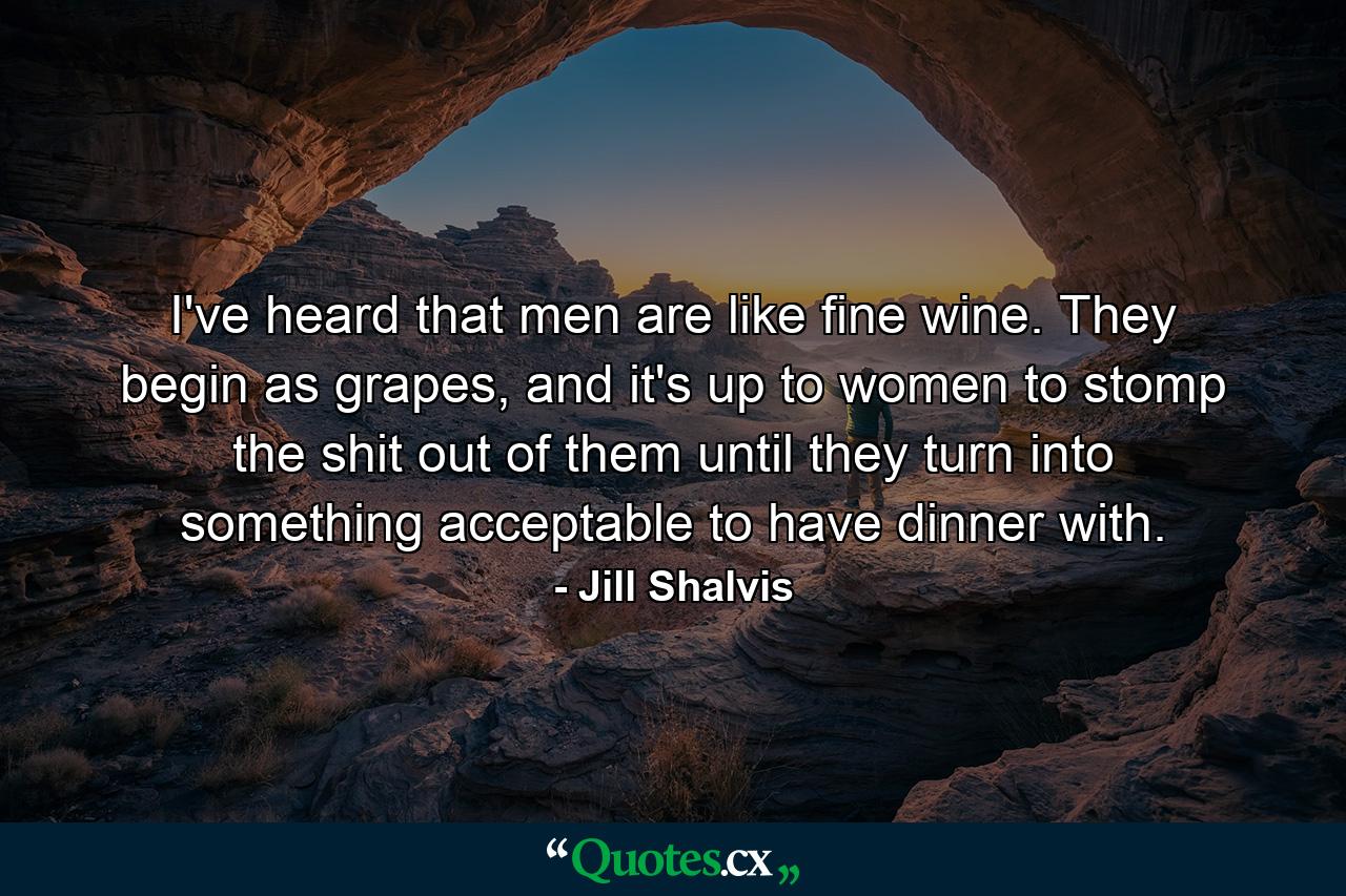 I've heard that men are like fine wine. They begin as grapes, and it's up to women to stomp the shit out of them until they turn into something acceptable to have dinner with. - Quote by Jill Shalvis