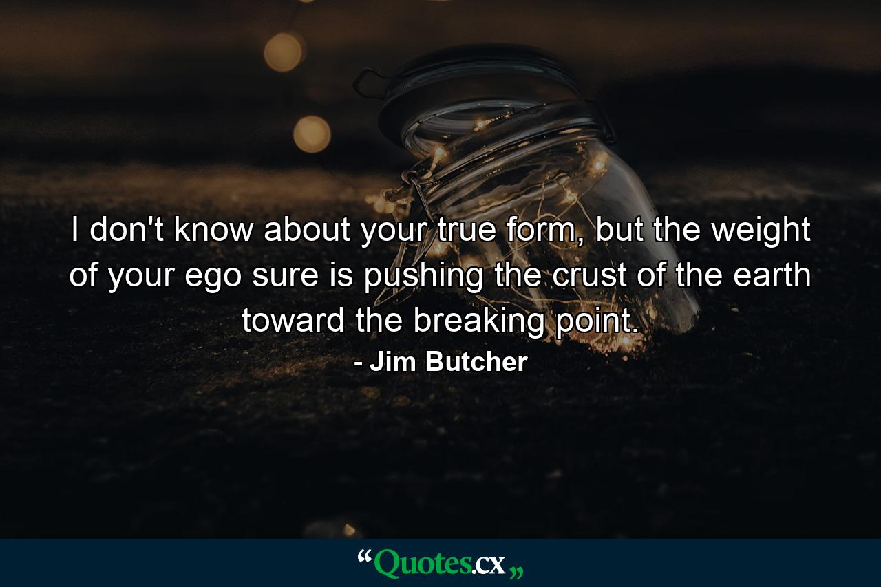 I don't know about your true form, but the weight of your ego sure is pushing the crust of the earth toward the breaking point. - Quote by Jim Butcher