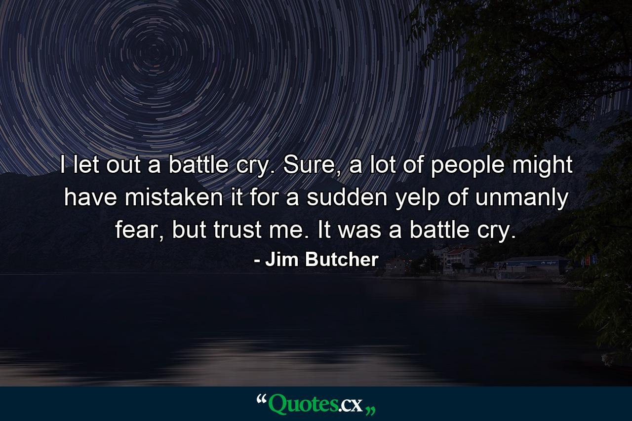 I let out a battle cry. Sure, a lot of people might have mistaken it for a sudden yelp of unmanly fear, but trust me. It was a battle cry. - Quote by Jim Butcher