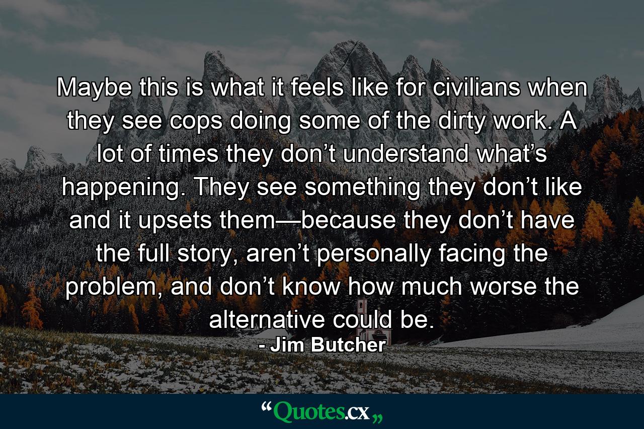 Maybe this is what it feels like for civilians when they see cops doing some of the dirty work. A lot of times they don’t understand what’s happening. They see something they don’t like and it upsets them—because they don’t have the full story, aren’t personally facing the problem, and don’t know how much worse the alternative could be. - Quote by Jim Butcher