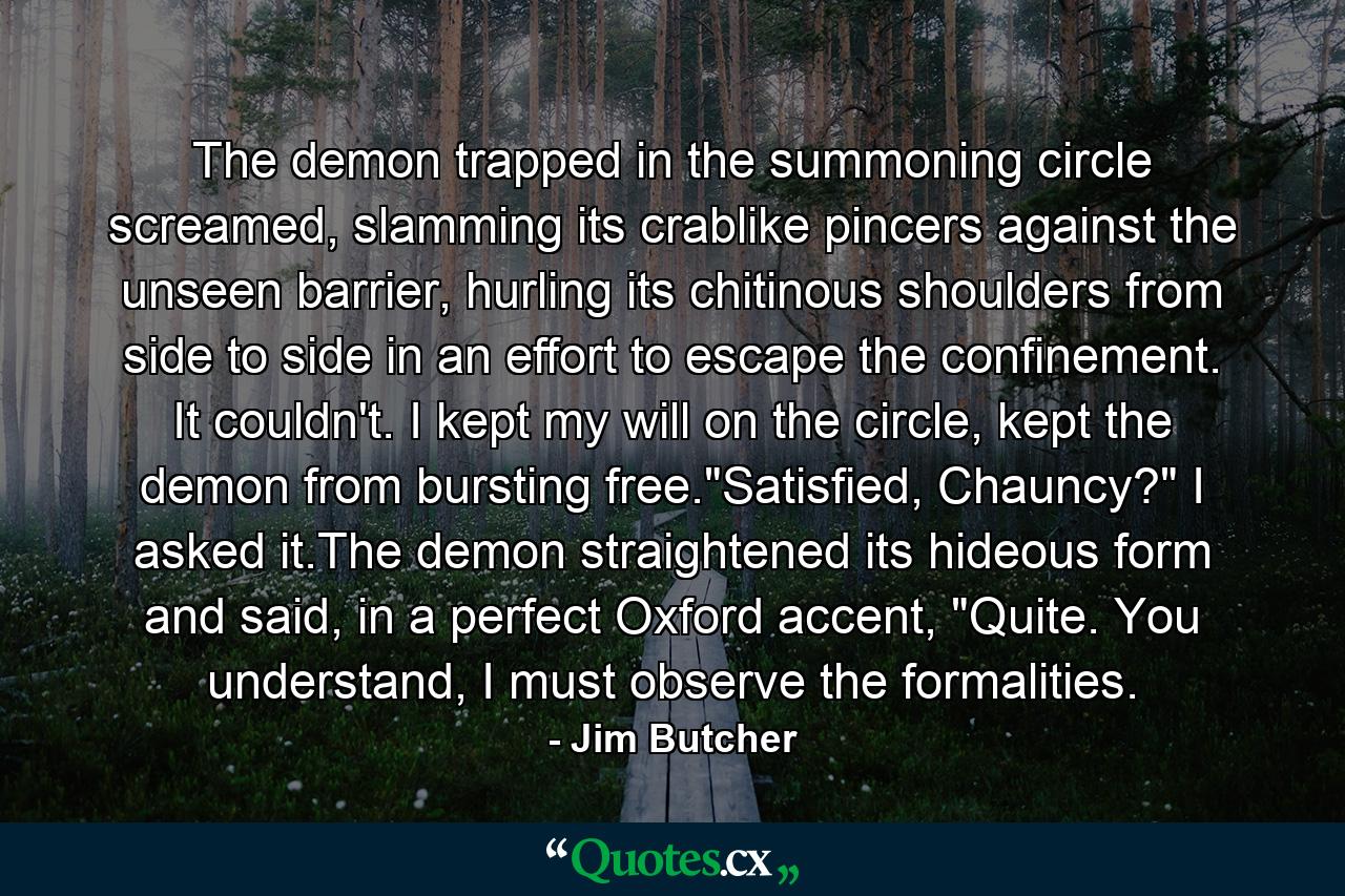 The demon trapped in the summoning circle screamed, slamming its crablike pincers against the unseen barrier, hurling its chitinous shoulders from side to side in an effort to escape the confinement. It couldn't. I kept my will on the circle, kept the demon from bursting free.