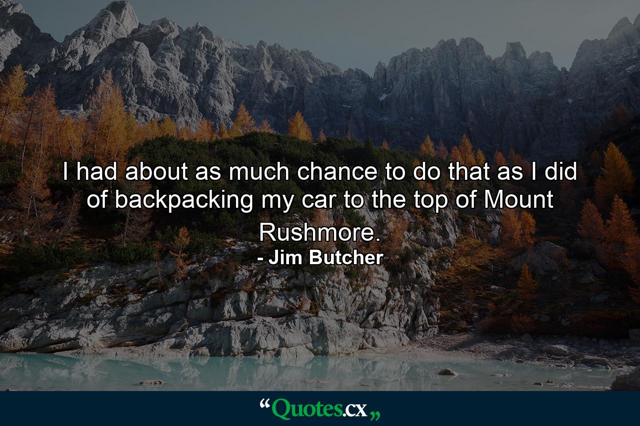 I had about as much chance to do that as I did of backpacking my car to the top of Mount Rushmore. - Quote by Jim Butcher