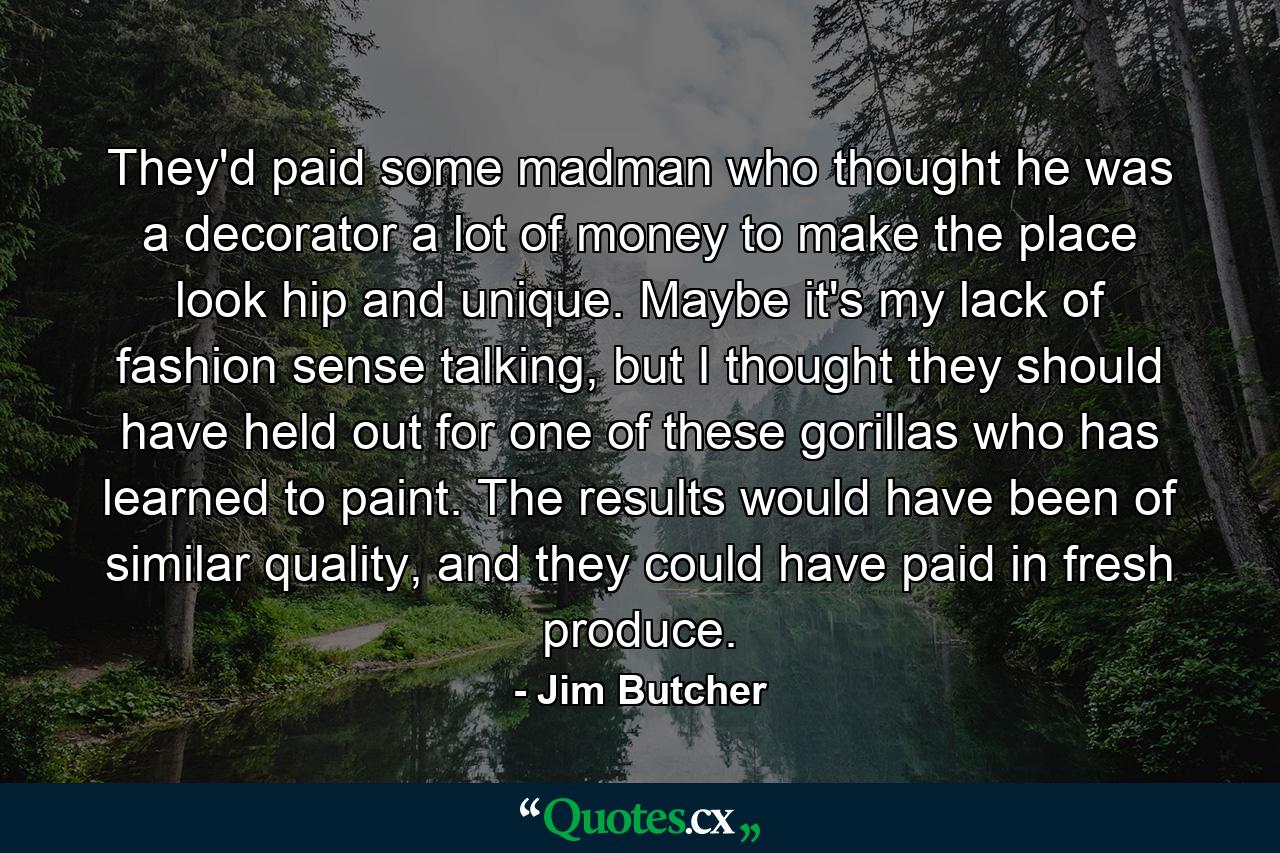 They'd paid some madman who thought he was a decorator a lot of money to make the place look hip and unique. Maybe it's my lack of fashion sense talking, but I thought they should have held out for one of these gorillas who has learned to paint. The results would have been of similar quality, and they could have paid in fresh produce. - Quote by Jim Butcher