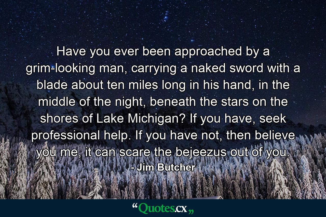 Have you ever been approached by a grim-looking man, carrying a naked sword with a blade about ten miles long in his hand, in the middle of the night, beneath the stars on the shores of Lake Michigan? If you have, seek professional help. If you have not, then believe you me, it can scare the bejeezus out of you. - Quote by Jim Butcher