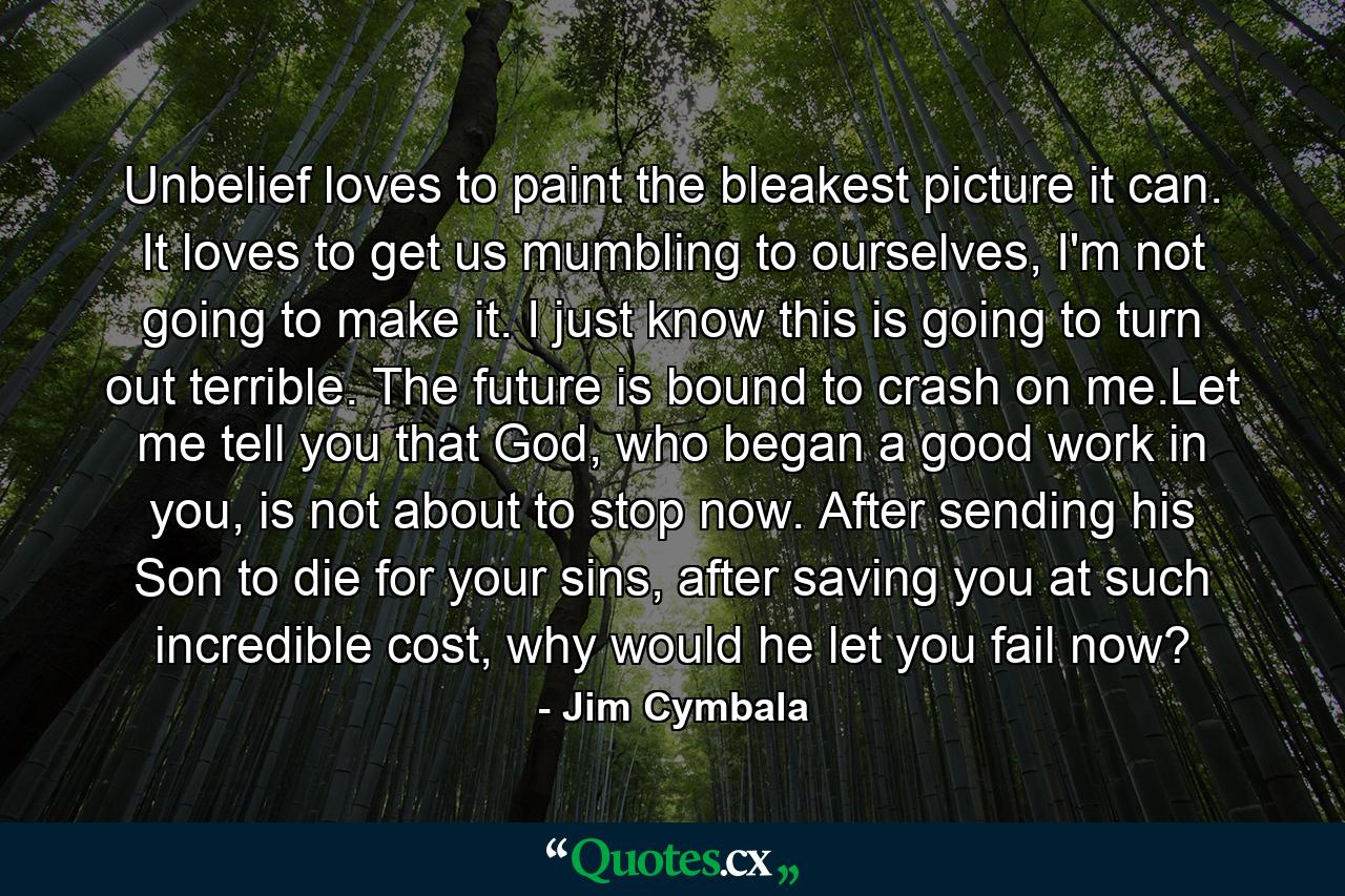 Unbelief loves to paint the bleakest picture it can. It loves to get us mumbling to ourselves, I'm not going to make it. I just know this is going to turn out terrible. The future is bound to crash on me.Let me tell you that God, who began a good work in you, is not about to stop now. After sending his Son to die for your sins, after saving you at such incredible cost, why would he let you fail now? - Quote by Jim Cymbala