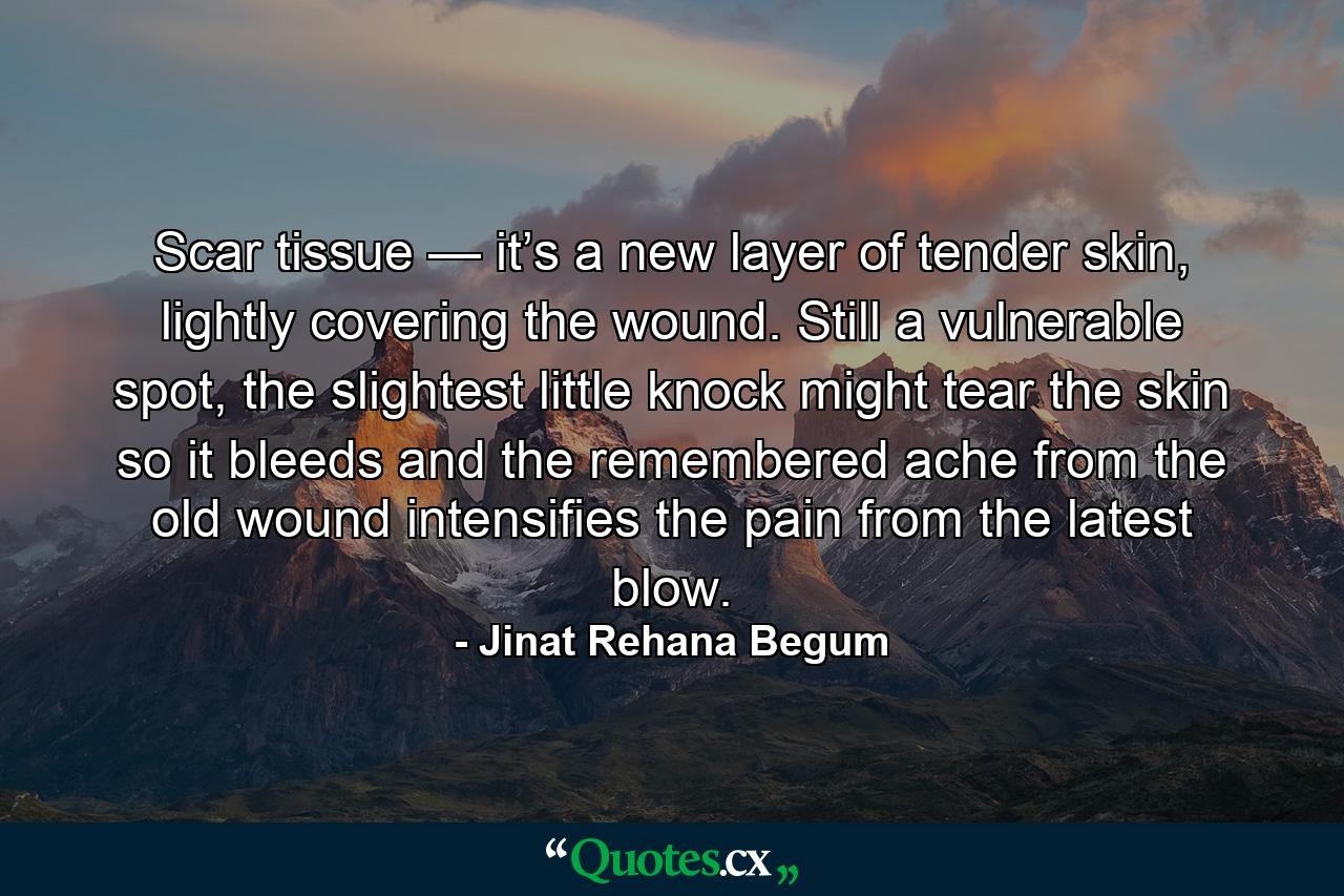 Scar tissue — it’s a new layer of tender skin, lightly covering the wound. Still a vulnerable spot, the slightest little knock might tear the skin so it bleeds and the remembered ache from the old wound intensifies the pain from the latest blow. - Quote by Jinat Rehana Begum