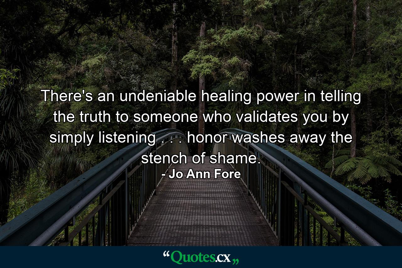 There's an undeniable healing power in telling the truth to someone who validates you by simply listening . . . honor washes away the stench of shame. - Quote by Jo Ann Fore