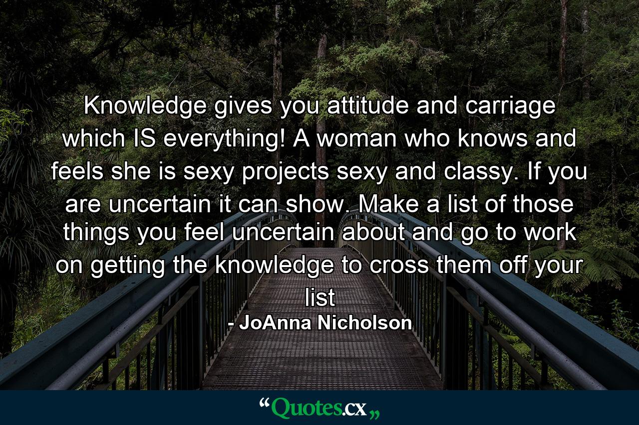 Knowledge gives you attitude and carriage which IS everything! A woman who knows and feels she is sexy projects sexy and classy. If you are uncertain it can show. Make a list of those things you feel uncertain about and go to work on getting the knowledge to cross them off your list - Quote by JoAnna Nicholson