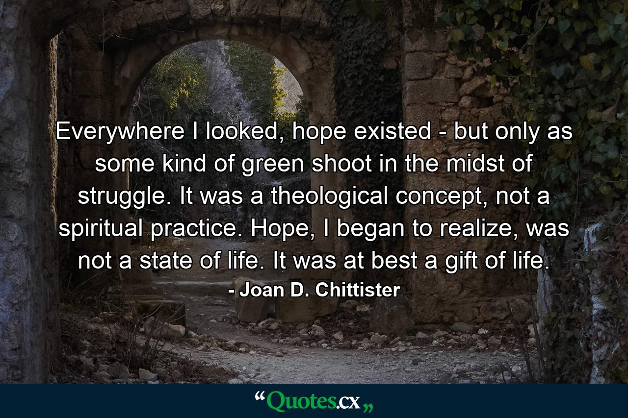 Everywhere I looked, hope existed - but only as some kind of green shoot in the midst of struggle. It was a theological concept, not a spiritual practice. Hope, I began to realize, was not a state of life. It was at best a gift of life. - Quote by Joan D. Chittister