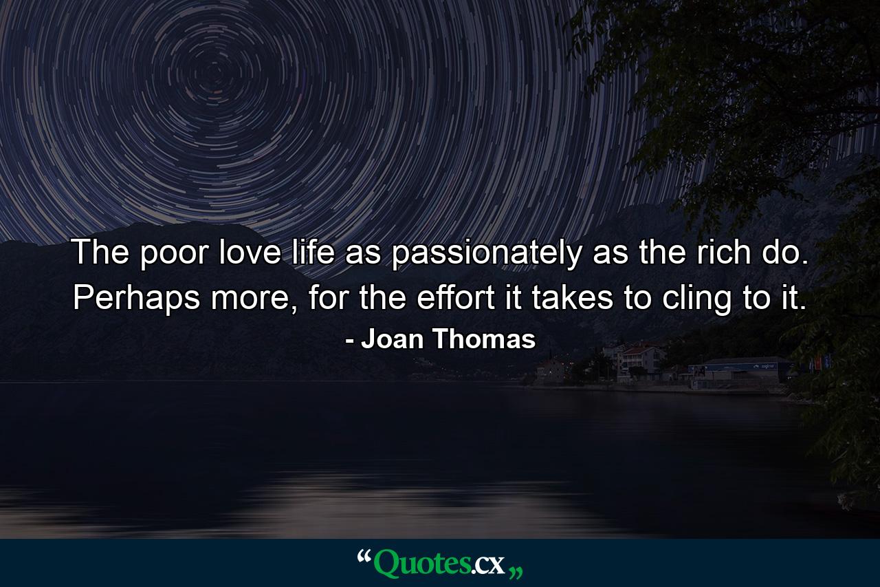 The poor love life as passionately as the rich do. Perhaps more, for the effort it takes to cling to it. - Quote by Joan Thomas