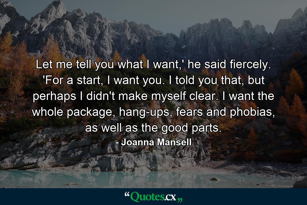 Let me tell you what I want,' he said fiercely. 'For a start, I want you. I told you that, but perhaps I didn't make myself clear. I want the whole package, hang-ups, fears and phobias, as well as the good parts. - Quote by Joanna Mansell