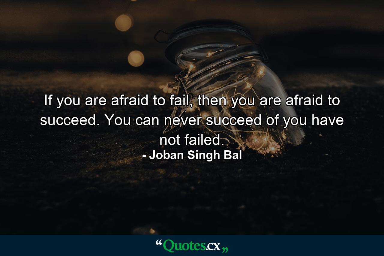 If you are afraid to fail, then you are afraid to succeed. You can never succeed of you have not failed. - Quote by Joban Singh Bal