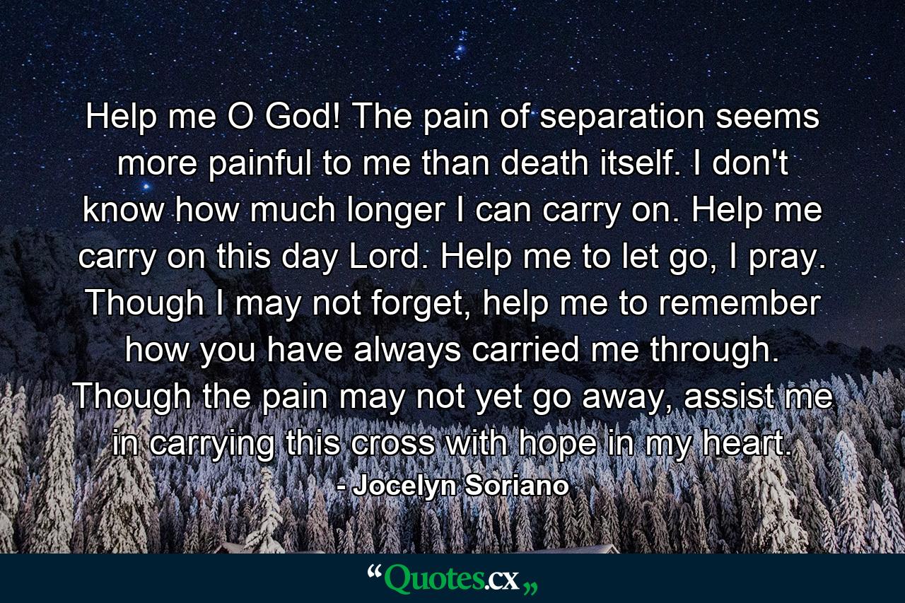 Help me O God! The pain of separation seems more painful to me than death itself. I don't know how much longer I can carry on. Help me carry on this day Lord. Help me to let go, I pray. Though I may not forget, help me to remember how you have always carried me through. Though the pain may not yet go away, assist me in carrying this cross with hope in my heart. - Quote by Jocelyn Soriano