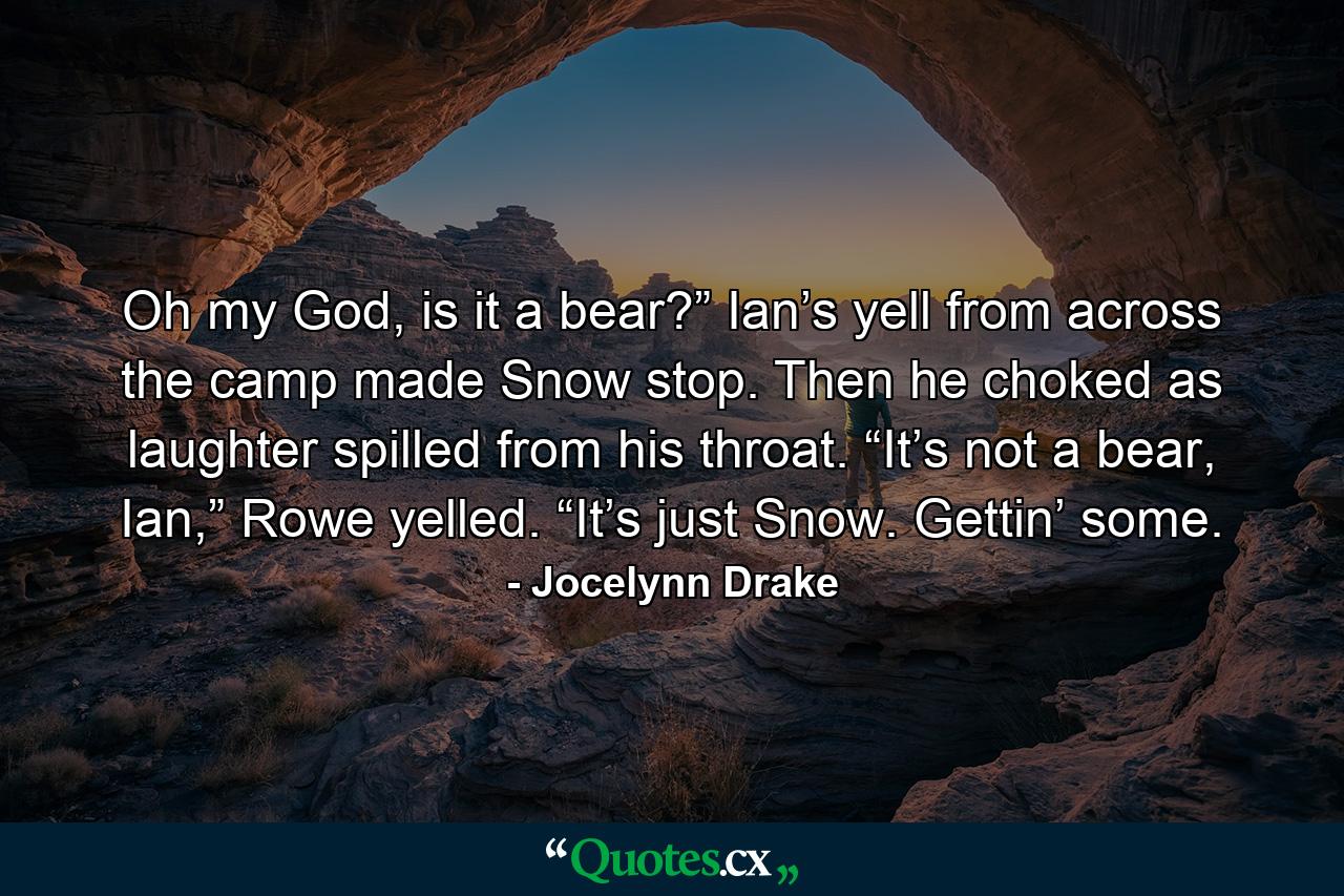 Oh my God, is it a bear?” Ian’s yell from across the camp made Snow stop. Then he choked as laughter spilled from his throat. “It’s not a bear, Ian,” Rowe yelled. “It’s just Snow. Gettin’ some. - Quote by Jocelynn Drake