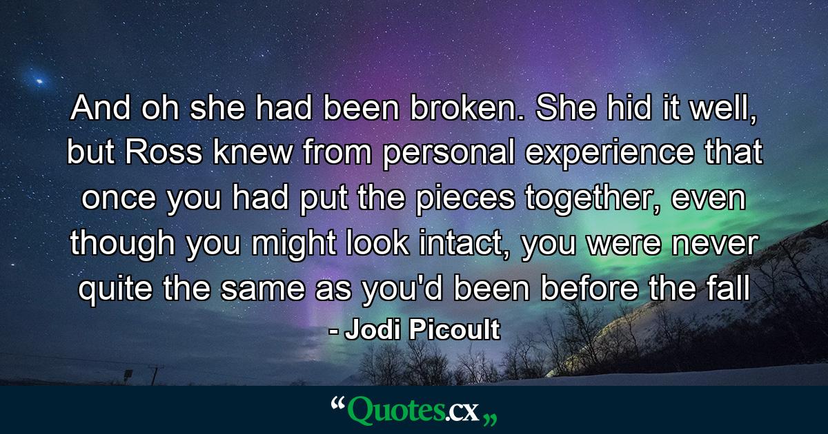 And oh she had been broken. She hid it well, but Ross knew from personal experience that once you had put the pieces together, even though you might look intact, you were never quite the same as you'd been before the fall - Quote by Jodi Picoult