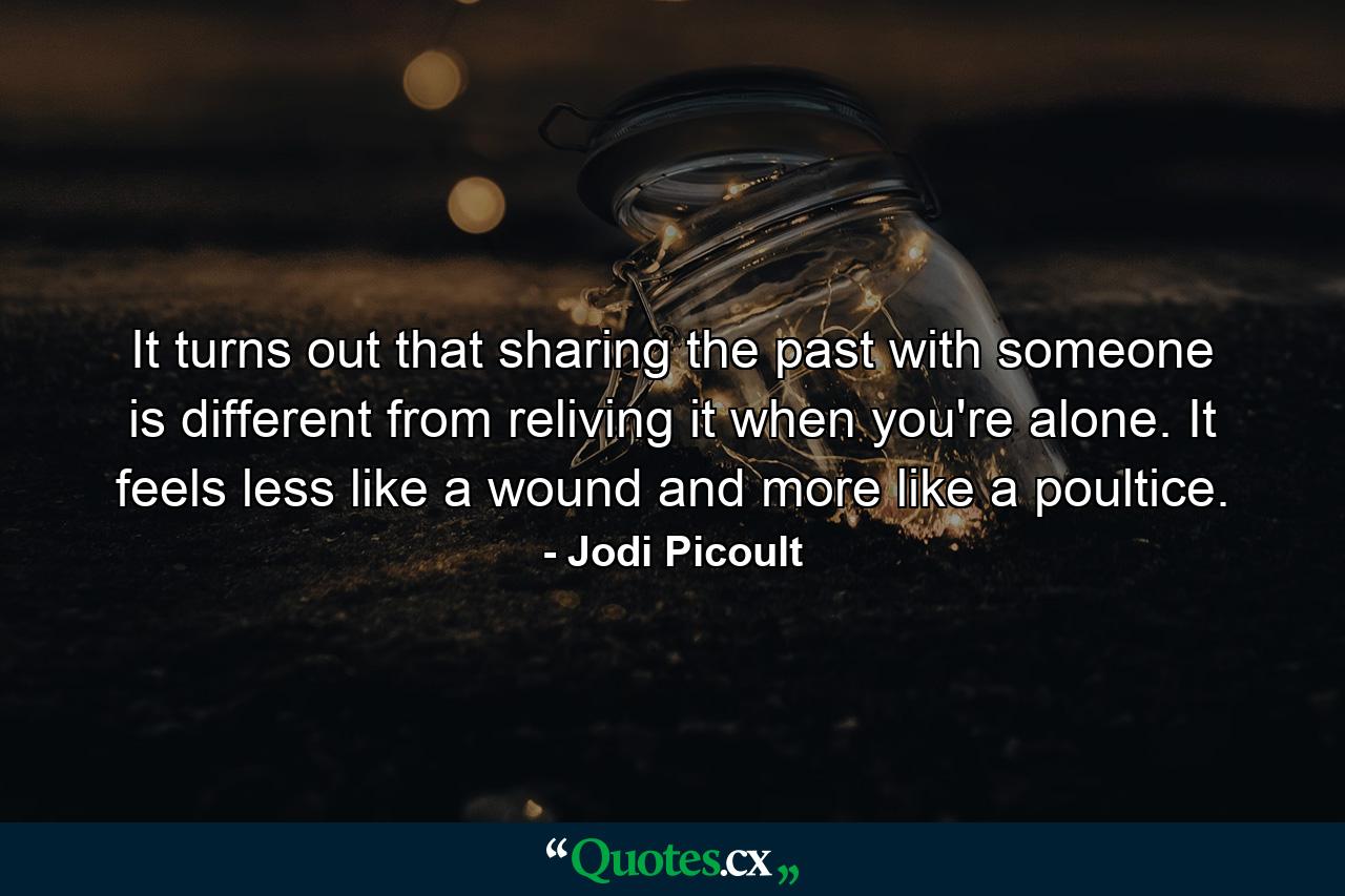 It turns out that sharing the past with someone is different from reliving it when you're alone. It feels less like a wound and more like a poultice. - Quote by Jodi Picoult