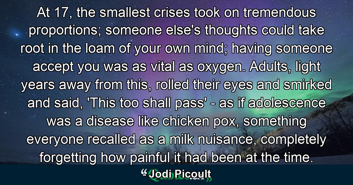 At 17, the smallest crises took on tremendous proportions; someone else's thoughts could take root in the loam of your own mind; having someone accept you was as vital as oxygen. Adults, light years away from this, rolled their eyes and smirked and said, 'This too shall pass' - as if adolescence was a disease like chicken pox, something everyone recalled as a milk nuisance, completely forgetting how painful it had been at the time. - Quote by Jodi Picoult