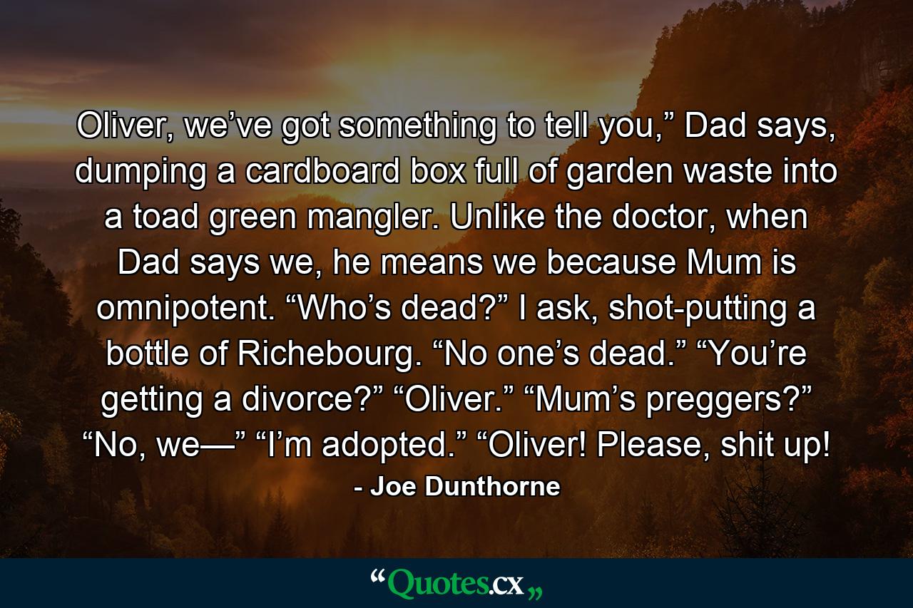 Oliver, we’ve got something to tell you,” Dad says, dumping a cardboard box full of garden waste into a toad green mangler. Unlike the doctor, when Dad says we, he means we because Mum is omnipotent. “Who’s dead?” I ask, shot-putting a bottle of Richebourg. “No one’s dead.” “You’re getting a divorce?” “Oliver.” “Mum’s preggers?” “No, we—” “I’m adopted.” “Oliver! Please, shit up! - Quote by Joe Dunthorne