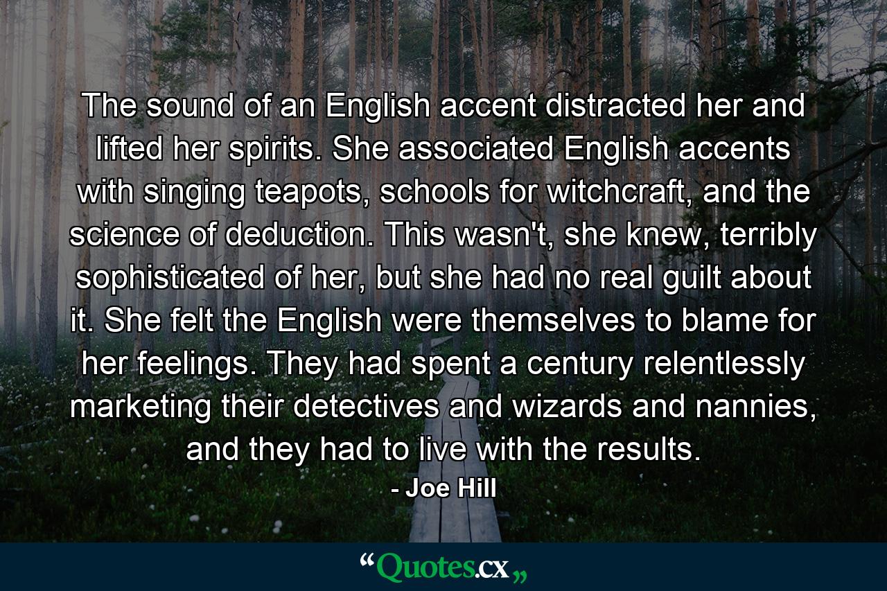 The sound of an English accent distracted her and lifted her spirits. She associated English accents with singing teapots, schools for witchcraft, and the science of deduction. This wasn't, she knew, terribly sophisticated of her, but she had no real guilt about it. She felt the English were themselves to blame for her feelings. They had spent a century relentlessly marketing their detectives and wizards and nannies, and they had to live with the results. - Quote by Joe Hill