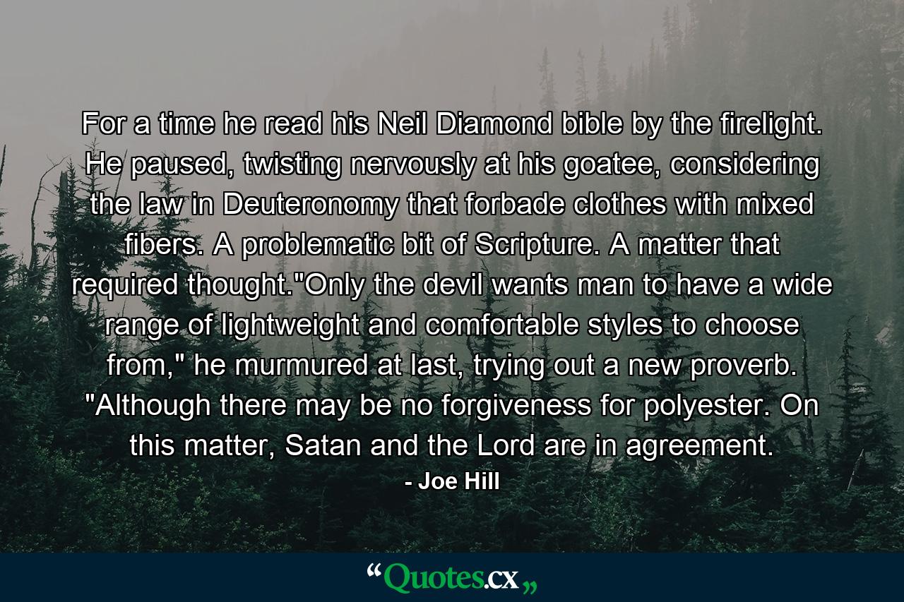 For a time he read his Neil Diamond bible by the firelight. He paused, twisting nervously at his goatee, considering the law in Deuteronomy that forbade clothes with mixed fibers. A problematic bit of Scripture. A matter that required thought.