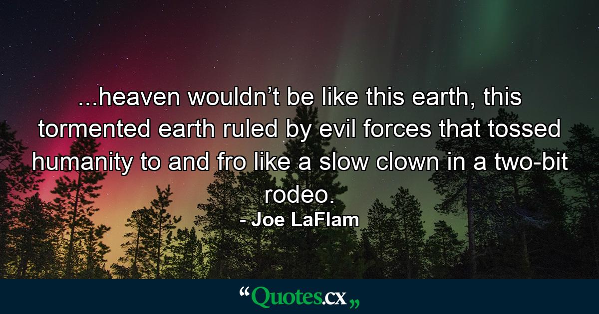 ...heaven wouldn’t be like this earth, this tormented earth ruled by evil forces that tossed humanity to and fro like a slow clown in a two-bit rodeo. - Quote by Joe LaFlam