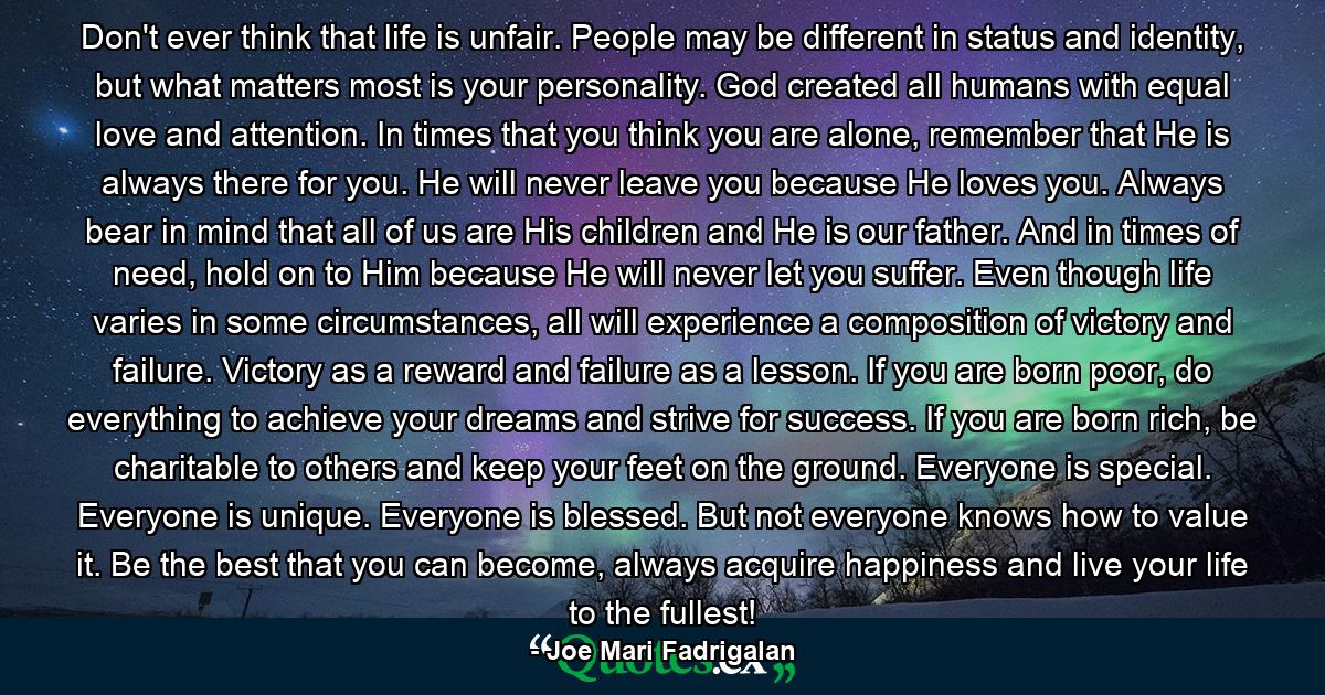 Don't ever think that life is unfair. People may be different in status and identity, but what matters most is your personality. God created all humans with equal love and attention. In times that you think you are alone, remember that He is always there for you. He will never leave you because He loves you. Always bear in mind that all of us are His children and He is our father. And in times of need, hold on to Him because He will never let you suffer. Even though life varies in some circumstances, all will experience a composition of victory and failure. Victory as a reward and failure as a lesson. If you are born poor, do everything to achieve your dreams and strive for success. If you are born rich, be charitable to others and keep your feet on the ground. Everyone is special. Everyone is unique. Everyone is blessed. But not everyone knows how to value it. Be the best that you can become, always acquire happiness and live your life to the fullest! - Quote by Joe Mari Fadrigalan