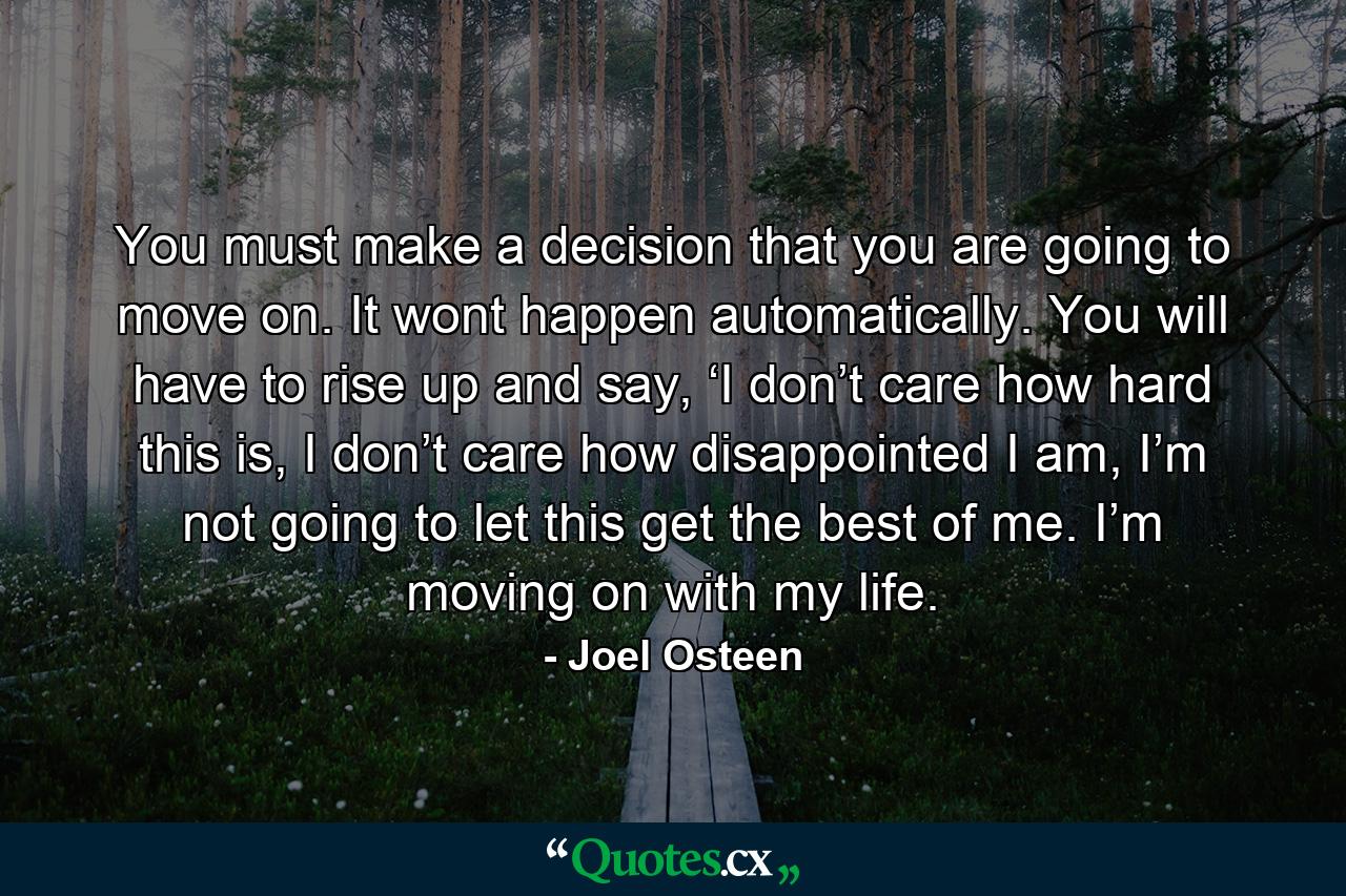 You must make a decision that you are going to move on. It wont happen automatically. You will have to rise up and say, ‘I don’t care how hard this is, I don’t care how disappointed I am, I’m not going to let this get the best of me. I’m moving on with my life. - Quote by Joel Osteen