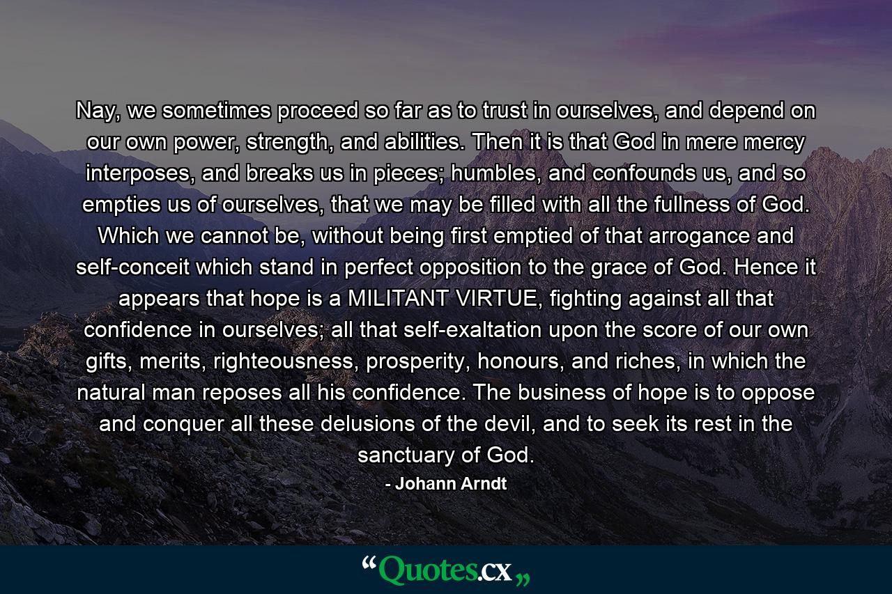 Nay, we sometimes proceed so far as to trust in ourselves, and depend on our own power, strength, and abilities. Then it is that God in mere mercy interposes, and breaks us in pieces; humbles, and confounds us, and so empties us of ourselves, that we may be filled with all the fullness of God. Which we cannot be, without being first emptied of that arrogance and self-conceit which stand in perfect opposition to the grace of God. Hence it appears that hope is a MILITANT VIRTUE, fighting against all that confidence in ourselves; all that self-exaltation upon the score of our own gifts, merits, righteousness, prosperity, honours, and riches, in which the natural man reposes all his confidence. The business of hope is to oppose and conquer all these delusions of the devil, and to seek its rest in the sanctuary of God. - Quote by Johann Arndt