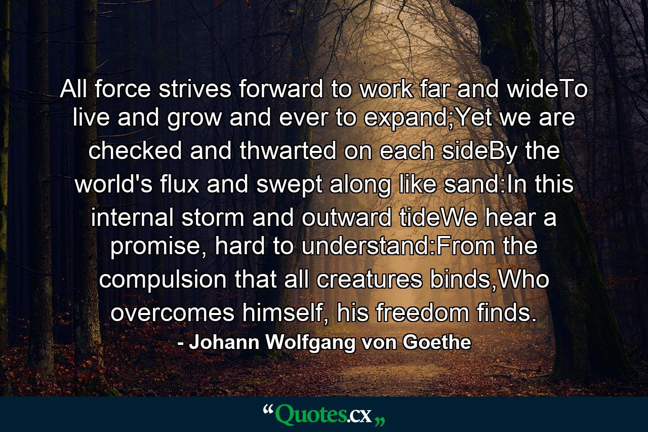 All force strives forward to work far and wideTo live and grow and ever to expand;Yet we are checked and thwarted on each sideBy the world's flux and swept along like sand:In this internal storm and outward tideWe hear a promise, hard to understand:From the compulsion that all creatures binds,Who overcomes himself, his freedom finds. - Quote by Johann Wolfgang von Goethe