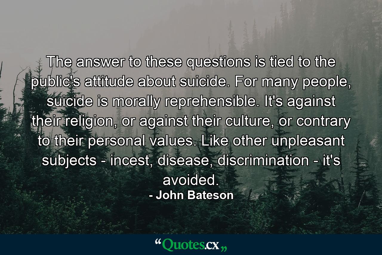 The answer to these questions is tied to the public's attitude about suicide. For many people, suicide is morally reprehensible. It's against their religion, or against their culture, or contrary to their personal values. Like other unpleasant subjects - incest, disease, discrimination - it's avoided. - Quote by John Bateson