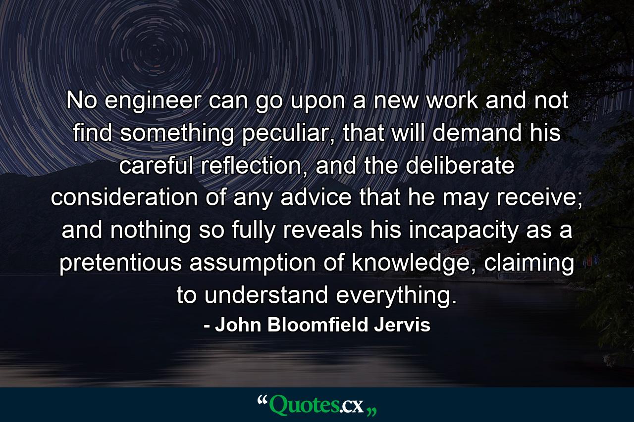 No engineer can go upon a new work and not find something peculiar, that will demand his careful reflection, and the deliberate consideration of any advice that he may receive; and nothing so fully reveals his incapacity as a pretentious assumption of knowledge, claiming to understand everything. - Quote by John Bloomfield Jervis