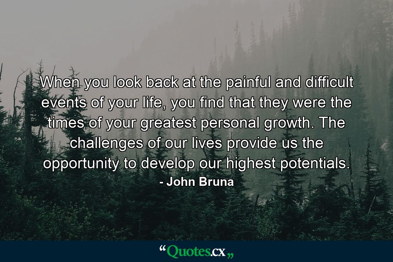 When you look back at the painful and difficult events of your life, you find that they were the times of your greatest personal growth. The challenges of our lives provide us the opportunity to develop our highest potentials. - Quote by John Bruna