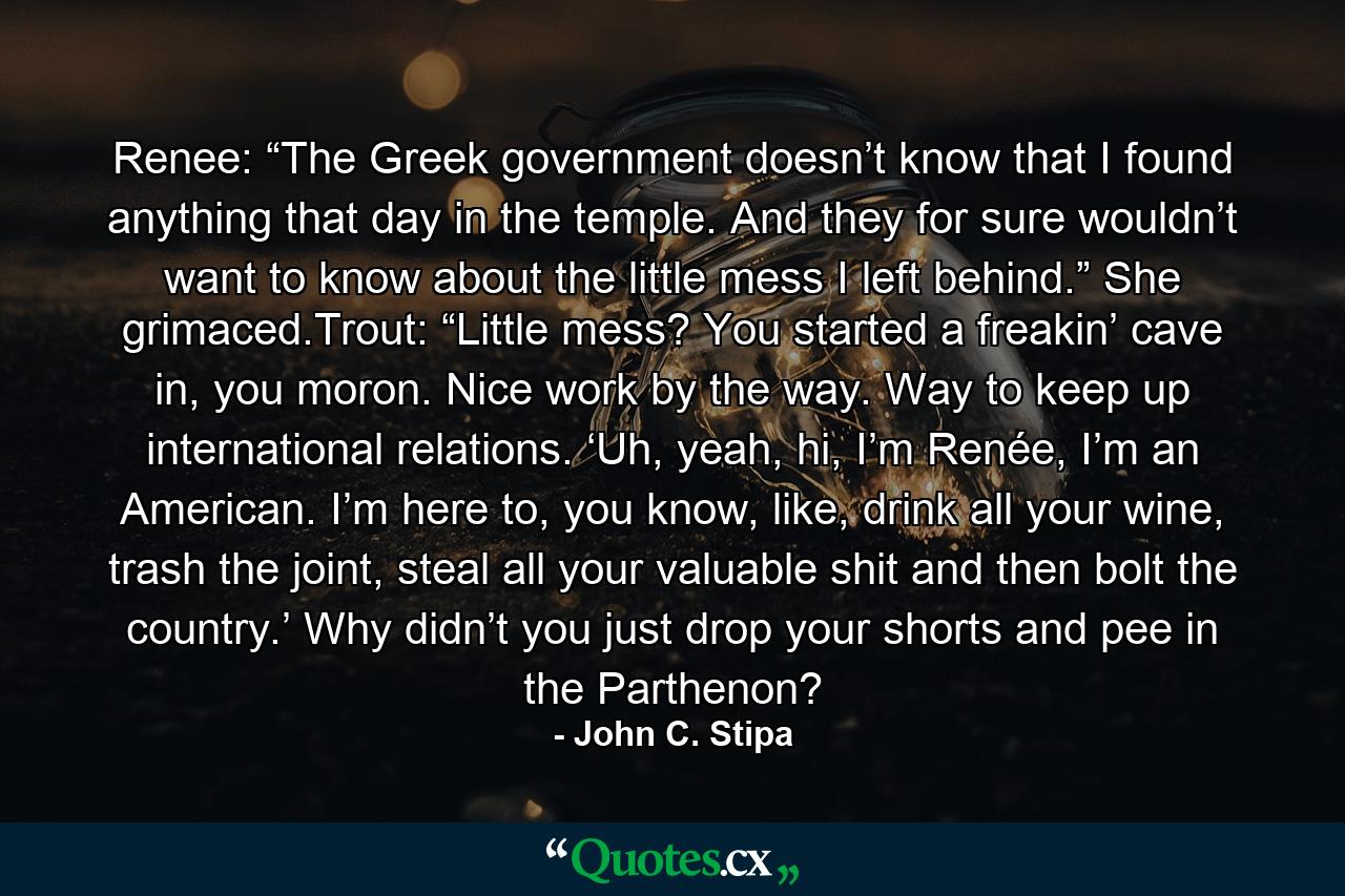 Renee: “The Greek government doesn’t know that I found anything that day in the temple. And they for sure wouldn’t want to know about the little mess I left behind.” She grimaced.Trout: “Little mess? You started a freakin’ cave in, you moron. Nice work by the way. Way to keep up international relations. ‘Uh, yeah, hi, I’m Renée, I’m an American. I’m here to, you know, like, drink all your wine, trash the joint, steal all your valuable shit and then bolt the country.’ Why didn’t you just drop your shorts and pee in the Parthenon? - Quote by John C. Stipa