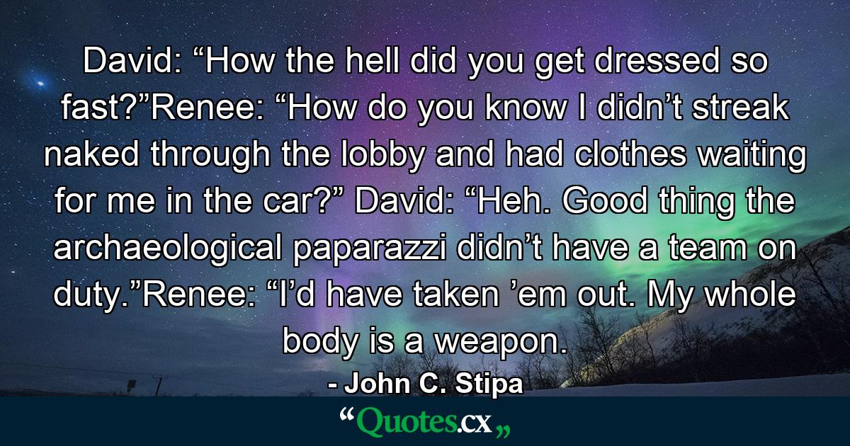 David: “How the hell did you get dressed so fast?”Renee: “How do you know I didn’t streak naked through the lobby and had clothes waiting for me in the car?” David: “Heh. Good thing the archaeological paparazzi didn’t have a team on duty.”Renee: “I’d have taken ’em out. My whole body is a weapon. - Quote by John C. Stipa