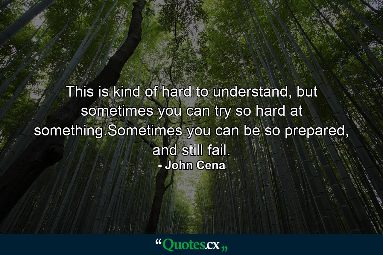 This is kind of hard to understand, but sometimes you can try so hard at something.Sometimes you can be so prepared, and still fail. - Quote by John Cena