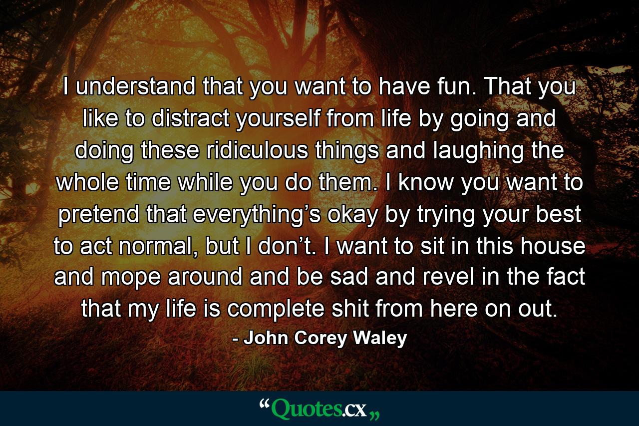 I understand that you want to have fun. That you like to distract yourself from life by going and doing these ridiculous things and laughing the whole time while you do them. I know you want to pretend that everything’s okay by trying your best to act normal, but I don’t. I want to sit in this house and mope around and be sad and revel in the fact that my life is complete shit from here on out. - Quote by John Corey Waley