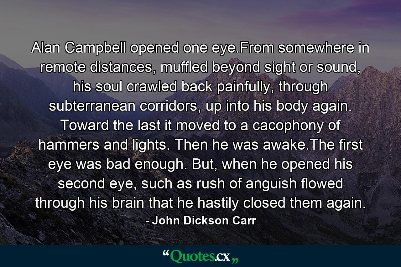 Alan Campbell opened one eye.From somewhere in remote distances, muffled beyond sight or sound, his soul crawled back painfully, through subterranean corridors, up into his body again. Toward the last it moved to a cacophony of hammers and lights. Then he was awake.The first eye was bad enough. But, when he opened his second eye, such as rush of anguish flowed through his brain that he hastily closed them again. - Quote by John Dickson Carr